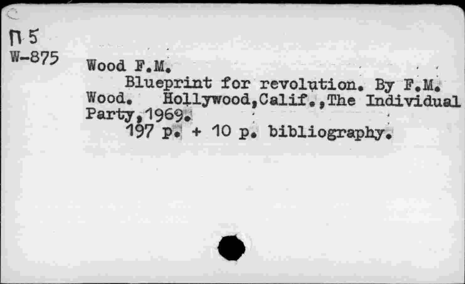 ﻿W”875 Wood F.M.	...
Blueprint for revolution. By F.M. Wood. Hollywood,Calif.,The Individual Party,1969.
197 p* + 10 p. bibliography.